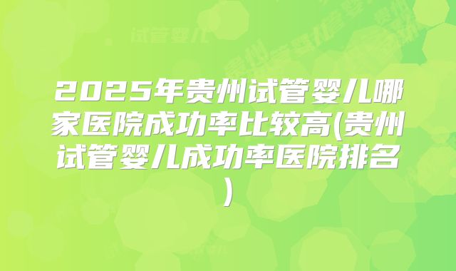 2025年贵州试管婴儿哪家医院成功率比较高(贵州试管婴儿成功率医院排名)