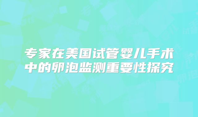 专家在美国试管婴儿手术中的卵泡监测重要性探究
