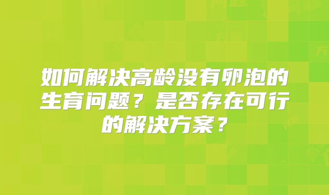 如何解决高龄没有卵泡的生育问题?是否存在可行的解决方案?