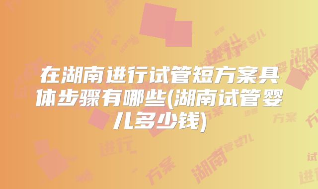 在湖南进行试管短方案具体步骤有哪些(湖南试管婴儿多少钱)