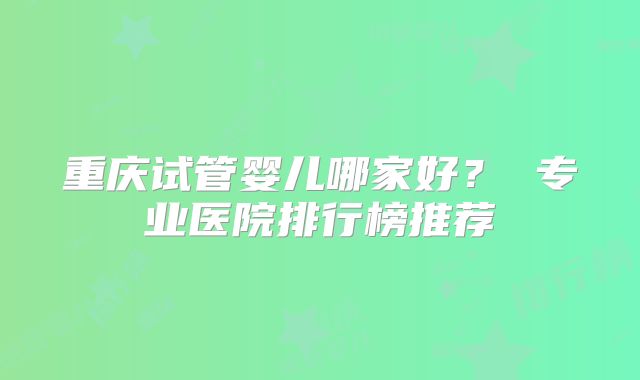重庆试管婴儿哪家好？ 专业医院排行榜推荐