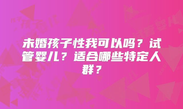 未婚孩子性我可以吗？试管婴儿？适合哪些特定人群？