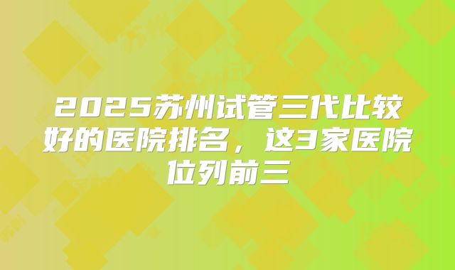 2025苏州试管三代比较好的医院排名，这3家医院位列前三