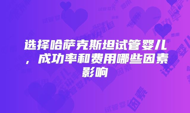 选择哈萨克斯坦试管婴儿，成功率和费用哪些因素影响
