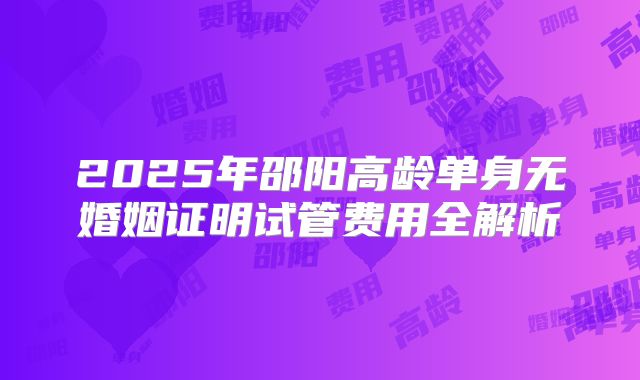 2025年邵阳高龄单身无婚姻证明试管费用全解析