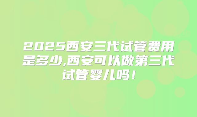 2025西安三代试管费用是多少,西安可以做第三代试管婴儿吗！