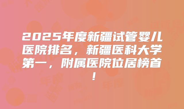 2025年度新疆试管婴儿医院排名，新疆医科大学第一，附属医院位居榜首！