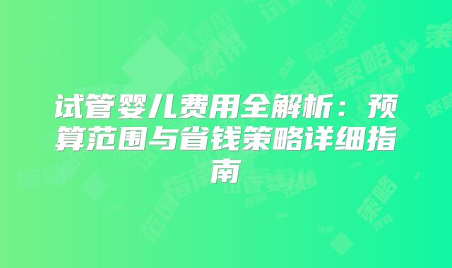 试管婴儿费用全解析：预算范围与省钱策略详细指南