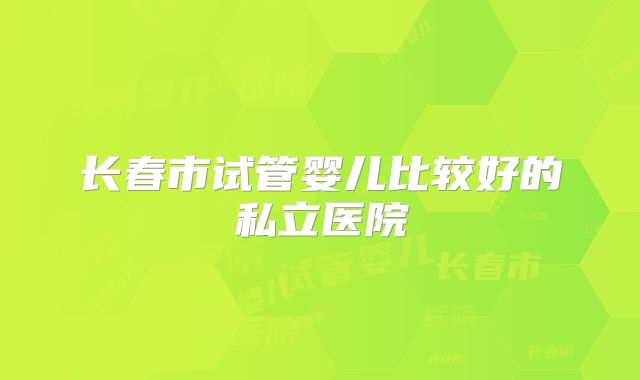 长春市试管婴儿比较好的私立医院