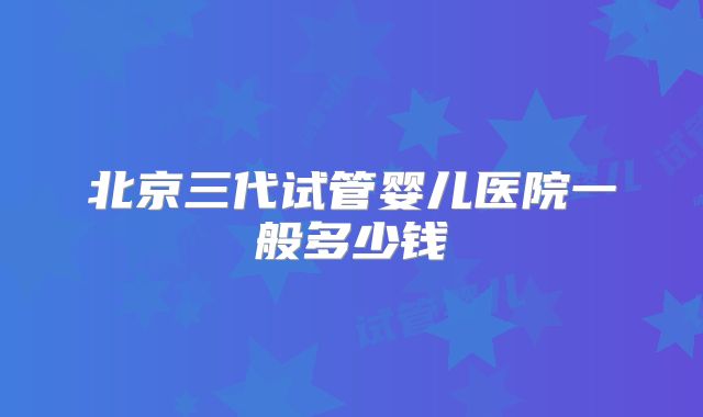 北京三代试管婴儿医院一般多少钱