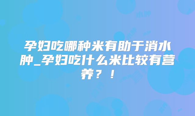 孕妇吃哪种米有助于消水肿_孕妇吃什么米比较有营养?!