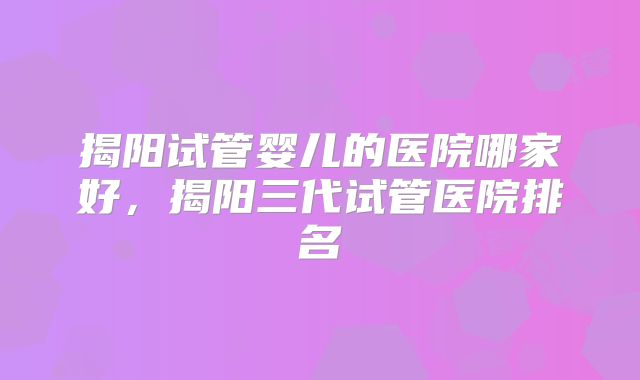 揭阳试管婴儿的医院哪家好，揭阳三代试管医院排名