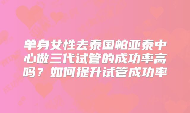 单身女性去泰国帕亚泰中心做三代试管的成功率高吗？如何提升试管成功率