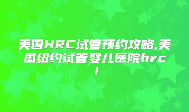 美国HRC试管预约攻略,美国纽约试管婴儿医院hrc!