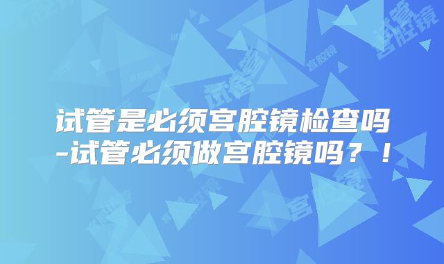 试管是必须宫腔镜检查吗-试管必须做宫腔镜吗？！