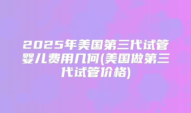 2025年美国第三代试管婴儿费用几何(美国做第三代试管价格)