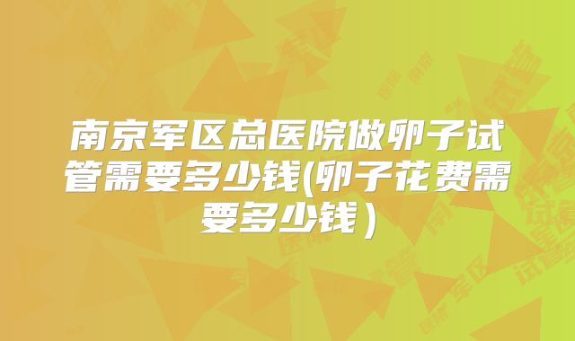 南京军区总医院做卵子试管需要多少钱(卵子花费需要多少钱）
