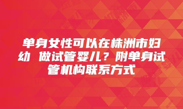 单身女性可以在株洲市妇幼 做试管婴儿？附单身试管机构联系方式