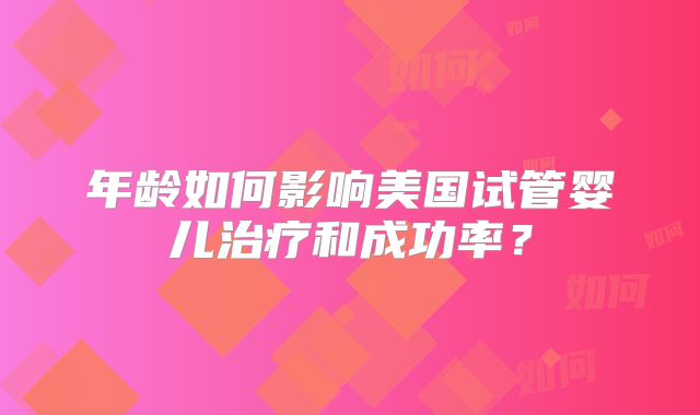 年龄如何影响美国试管婴儿治疗和成功率?