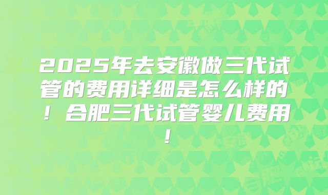 2025年去安徽做三代试管的费用详细是怎么样的！合肥三代试管婴儿费用！