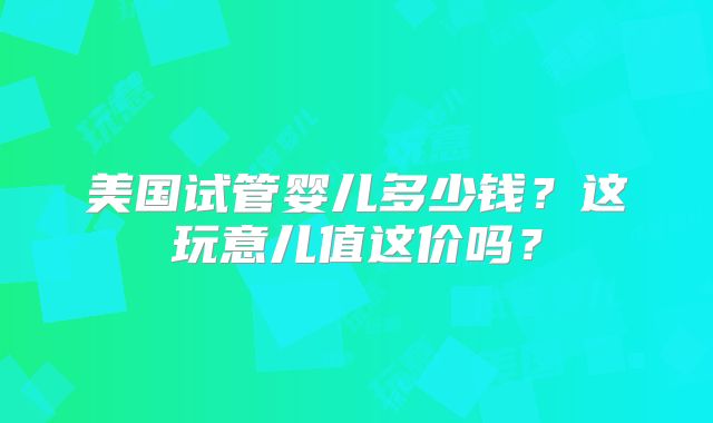 美国试管婴儿多少钱？这玩意儿值这价吗？