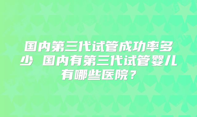 国内第三代试管成功率多少 国内有第三代试管婴儿有哪些医院？