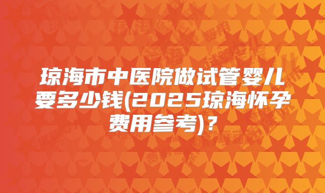 琼海市中医院做试管婴儿要多少钱(2025琼海怀孕费用参考)？