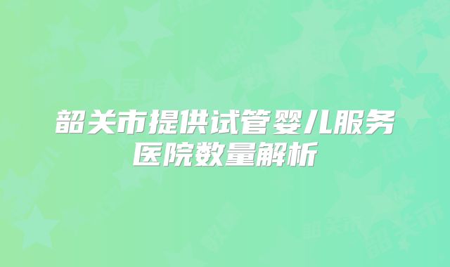 韶关市提供试管婴儿服务医院数量解析
