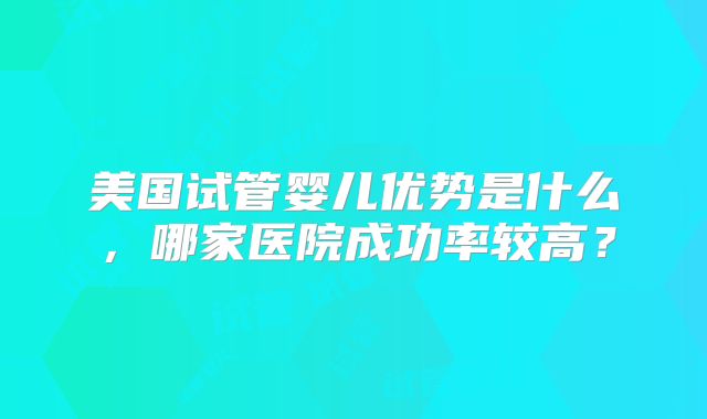 美国试管婴儿优势是什么，哪家医院成功率较高？