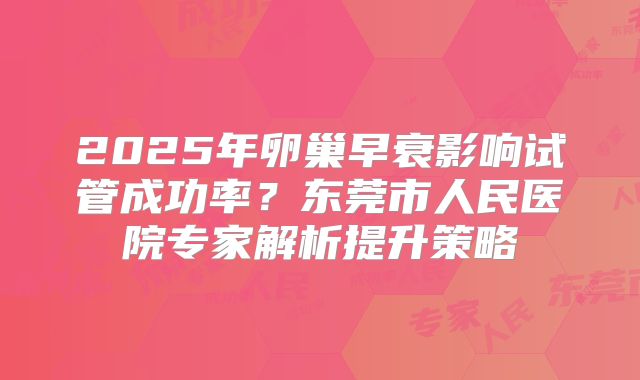 2025年卵巢早衰影响试管成功率？东莞市人民医院专家解析提升策略