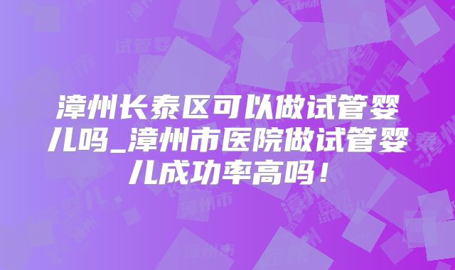 漳州长泰区可以做试管婴儿吗_漳州市医院做试管婴儿成功率高吗！