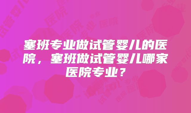 塞班专业做试管婴儿的医院，塞班做试管婴儿哪家医院专业？