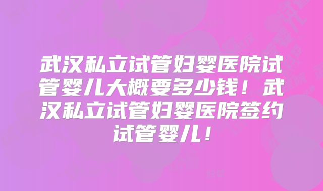 武汉私立试管妇婴医院试管婴儿大概要多少钱!武汉私立试管妇婴医院签约试管婴儿!