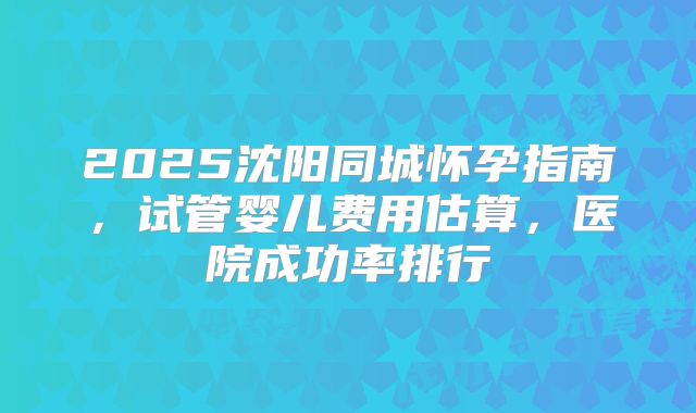 2025沈阳同城怀孕指南，试管婴儿费用估算，医院成功率排行
