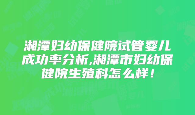 湘潭妇幼保健院试管婴儿成功率分析,湘潭市妇幼保健院生殖科怎么样！