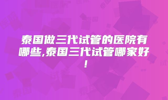 泰国做三代试管的医院有哪些,泰国三代试管哪家好！