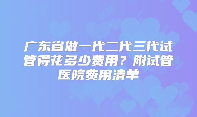 广东省做一代二代三代试管得花多少费用？附试管医院费用清单