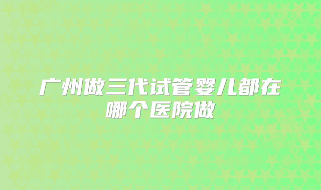 广州做三代试管婴儿都在哪个医院做
