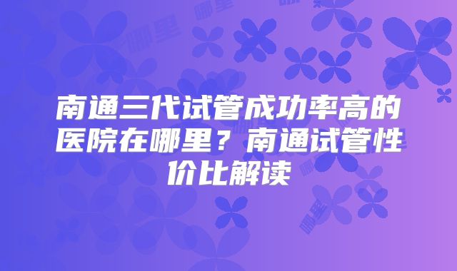 南通三代试管成功率高的医院在哪里？南通试管性价比解读