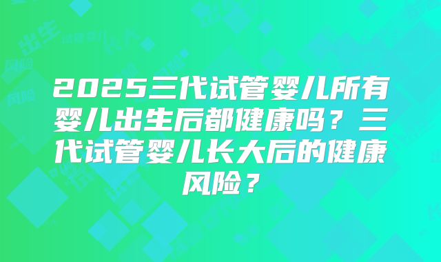 2025三代试管婴儿所有婴儿出生后都健康吗？三代试管婴儿长大后的健康风险？