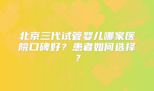 北京三代试管婴儿哪家医院口碑好？患者如何选择？