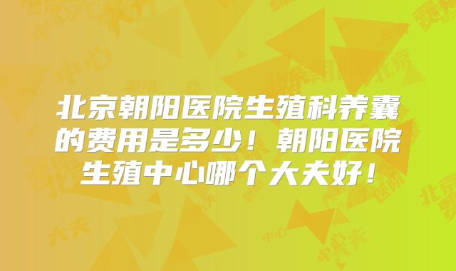 北京朝阳医院生殖科养囊的费用是多少！朝阳医院生殖中心哪个大夫好！