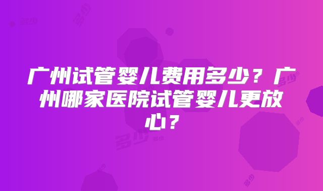 广州试管婴儿费用多少？广州哪家医院试管婴儿更放心？