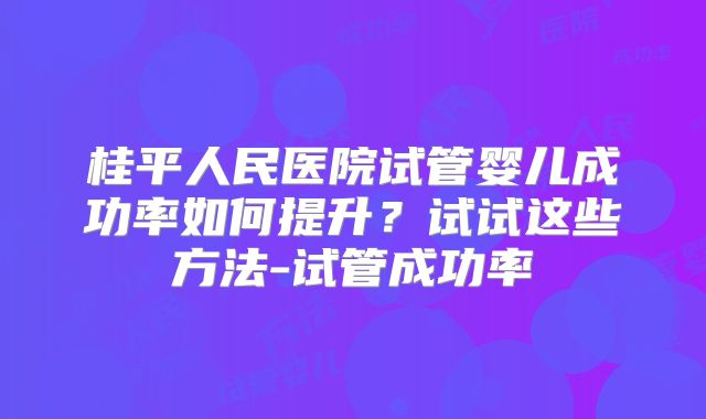 桂平人民医院试管婴儿成功率如何提升？试试这些方法-试管成功率