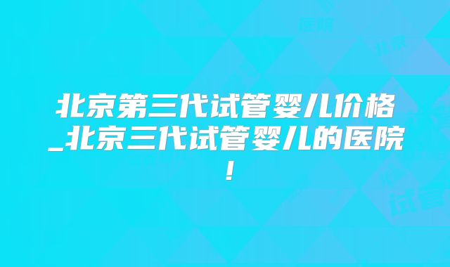 北京第三代试管婴儿价格_北京三代试管婴儿的医院!