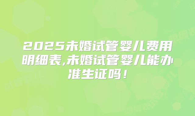 2025未婚试管婴儿费用明细表,未婚试管婴儿能办准生证吗！