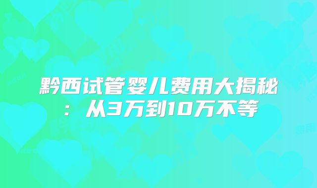 黔西试管婴儿费用大揭秘：从3万到10万不等