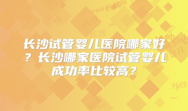 长沙试管婴儿医院哪家好？长沙哪家医院试管婴儿成功率比较高？