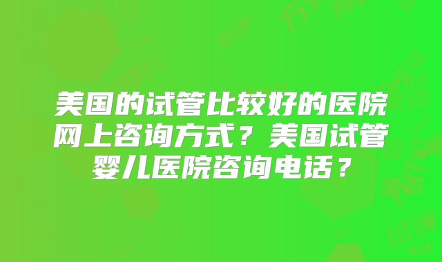 美国的试管比较好的医院网上咨询方式?美国试管婴儿医院咨询电话?