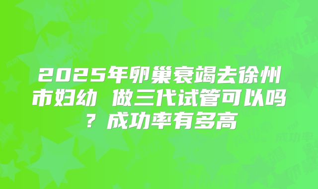 2025年卵巢衰竭去徐州市妇幼 做三代试管可以吗？成功率有多高